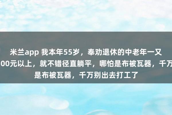 米兰app 我本年55岁，奉劝退休的中老年一又友：退休金1500元以上，就不错径直躺平，哪怕是布被瓦器，千万别出去打工了