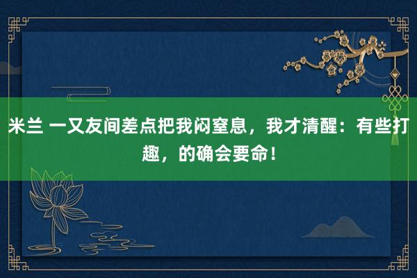 米兰 一又友间差点把我闷窒息，我才清醒：有些打趣，的确会要命！