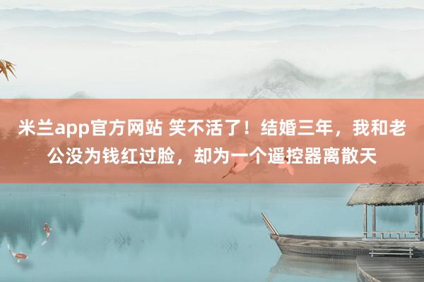 米兰app官方网站 笑不活了！结婚三年，我和老公没为钱红过脸，却为一个遥控器离散天