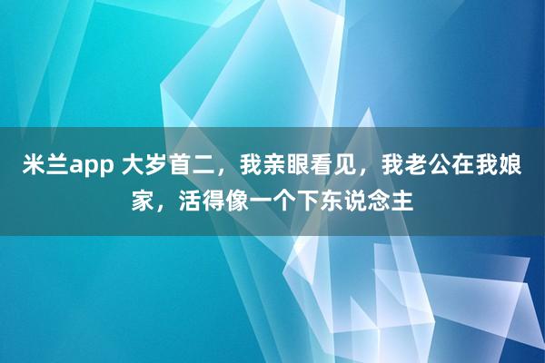 米兰app 大岁首二，我亲眼看见，我老公在我娘家，活得像一个下东说念主
