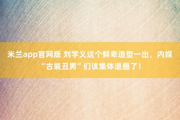 米兰app官网版 刘学义这个鲜卑造型一出，内娱“古装丑男”们该集体退圈了！