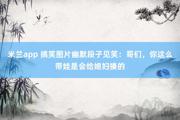 米兰app 搞笑图片幽默段子见笑：哥们，你这么带娃是会给媳妇揍的