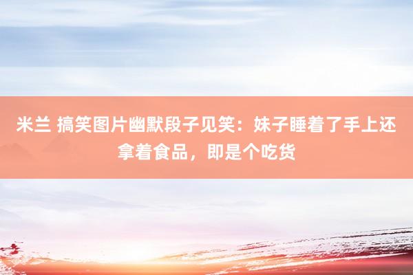 米兰 搞笑图片幽默段子见笑：妹子睡着了手上还拿着食品，即是个吃货