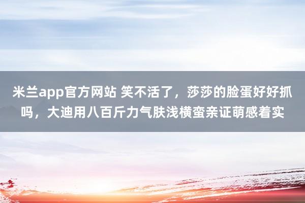 米兰app官方网站 笑不活了，莎莎的脸蛋好好抓吗，大迪用八百斤力气肤浅横蛮亲证萌感着实
