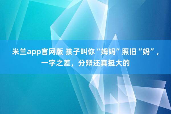 米兰app官网版 孩子叫你“姆妈”照旧“妈”，一字之差，分辩还真挺大的