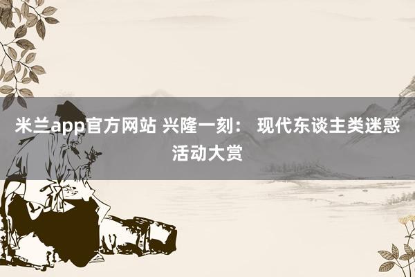 米兰app官方网站 兴隆一刻： 现代东谈主类迷惑活动大赏