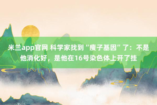米兰app官网 科学家找到“瘦子基因”了：不是他消化好，是他在16号染色体上开了挂