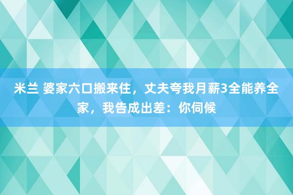 米兰 婆家六口搬来住，丈夫夸我月薪3全能养全家，我告成出差：你伺候