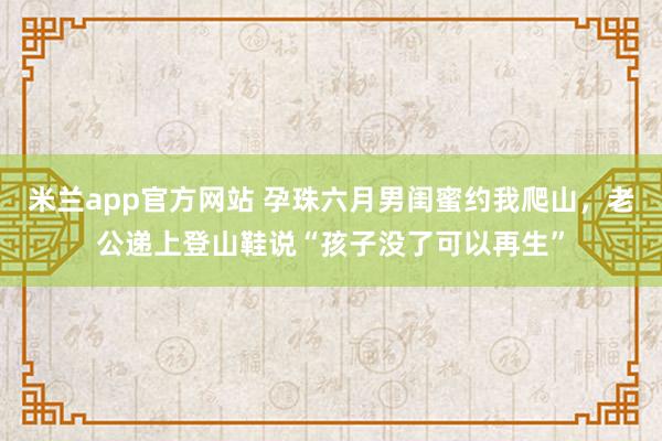 米兰app官方网站 孕珠六月男闺蜜约我爬山，老公递上登山鞋说“孩子没了可以再生”