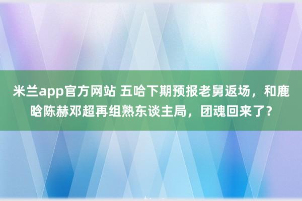 米兰app官方网站 五哈下期预报老舅返场，和鹿晗陈赫邓超再组熟东谈主局，团魂回来了？