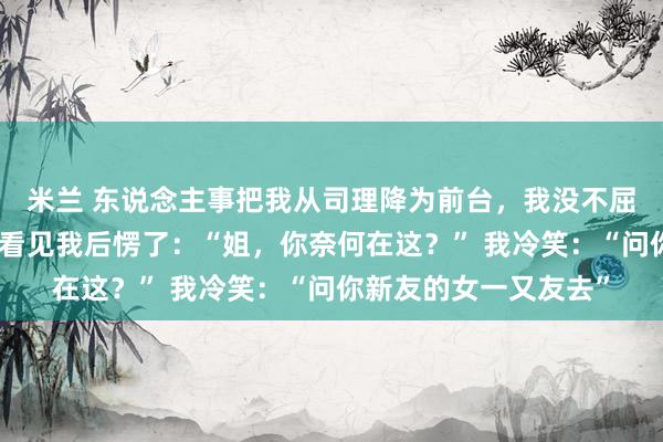 米兰 东说念主事把我从司理降为前台，我没不屈，集团太子爷来捕快看见我后愣了：“姐，你奈何在这？” 我冷笑：“问你新友的女一又友去”