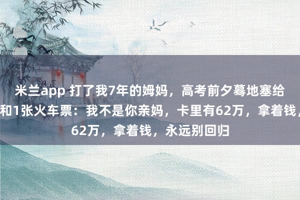 米兰app 打了我7年的姆妈，高考前夕蓦地塞给我1张银行卡和1张火车票：我不是你亲妈，卡里有62万，拿着钱，永远别回归