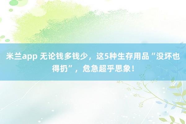 米兰app 无论钱多钱少，这5种生存用品“没坏也得扔”，危急超乎思象！