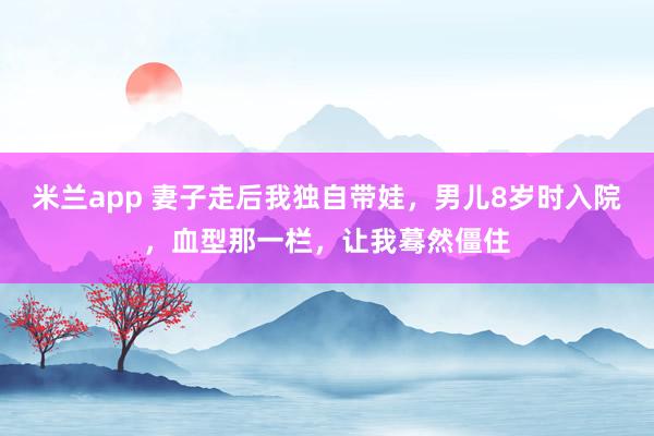 米兰app 妻子走后我独自带娃，男儿8岁时入院，血型那一栏，让我蓦然僵住