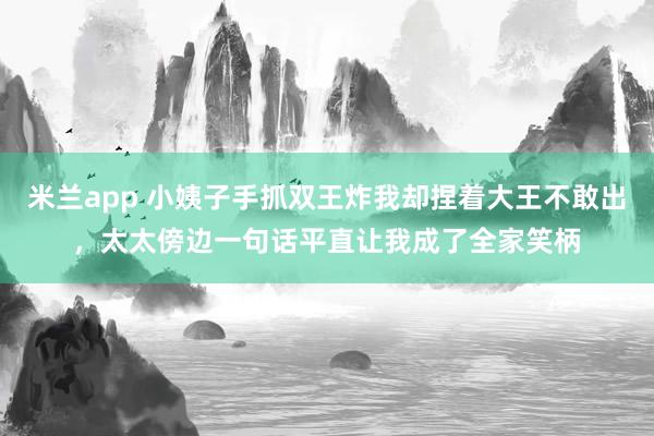 米兰app 小姨子手抓双王炸我却捏着大王不敢出，太太傍边一句话平直让我成了全家笑柄