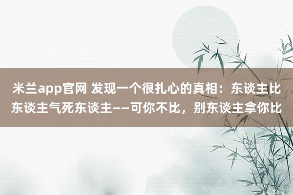 米兰app官网 发现一个很扎心的真相：东谈主比东谈主气死东谈主——可你不比，别东谈主拿你比