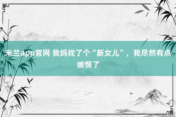 米兰app官网 我妈找了个“新女儿”，我尽然有点嫉恨了