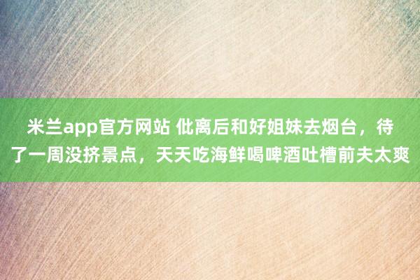 米兰app官方网站 仳离后和好姐妹去烟台，待了一周没挤景点，天天吃海鲜喝啤酒吐槽前夫太爽