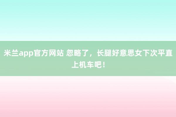 米兰app官方网站 忽略了，长腿好意思女下次平直上机车吧！