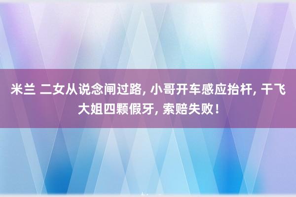 米兰 二女从说念闸过路， 小哥开车感应抬杆， 干飞大姐四颗假牙， 索赔失败！