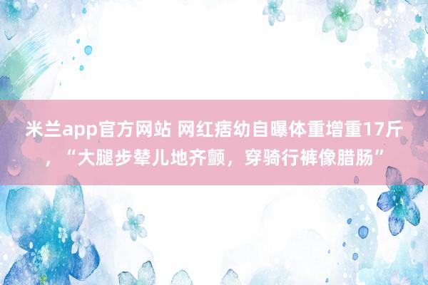 米兰app官方网站 网红痞幼自曝体重增重17斤，“大腿步辇儿地齐颤，穿骑行裤像腊肠”