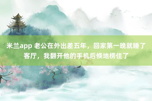 米兰app 老公在外出差五年，回家第一晚就睡了客厅，我翻开他的手机后倏地楞住了