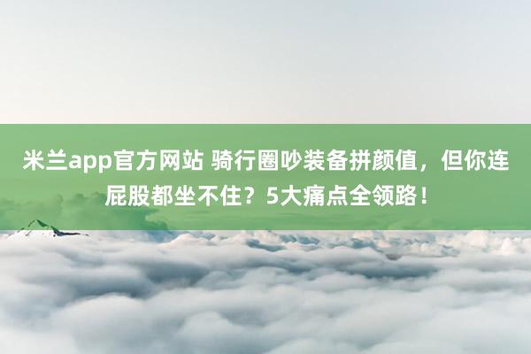 米兰app官方网站 骑行圈吵装备拼颜值，但你连屁股都坐不住？5大痛点全领路！