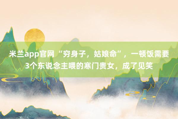米兰app官网 “穷身子，姑娘命”，一顿饭需要3个东说念主喂的寒门贵女，成了见笑