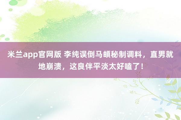 米兰app官网版 李纯误倒马頔秘制调料，直男就地崩溃，这良伴平淡太好嗑了！