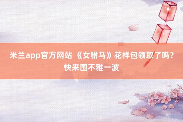 米兰app官方网站 《女驸马》花样包领取了吗？快来围不雅一波