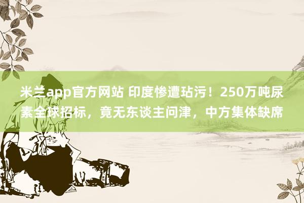米兰app官方网站 印度惨遭玷污！250万吨尿素全球招标，竟无东谈主问津，中方集体缺席