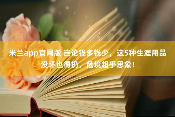 米兰app官网版 岂论钱多钱少，这5种生涯用品没坏也得扔，危境超乎思象！