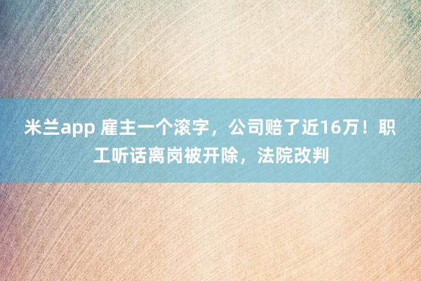 米兰app 雇主一个滚字，公司赔了近16万！职工听话离岗被开除，法院改判