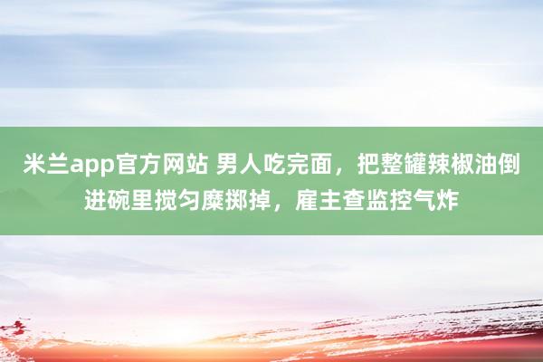 米兰app官方网站 男人吃完面，把整罐辣椒油倒进碗里搅匀糜掷掉，雇主查监控气炸