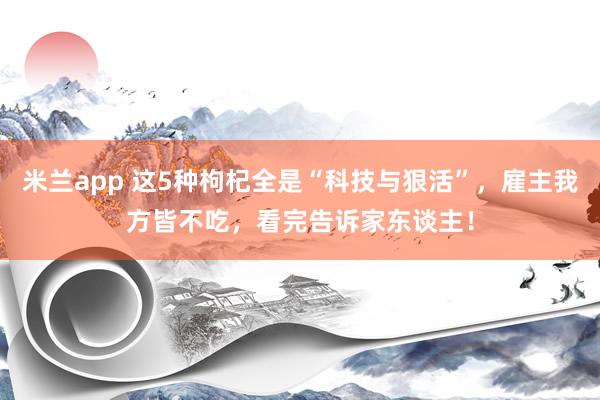 米兰app 这5种枸杞全是“科技与狠活”，雇主我方皆不吃，看完告诉家东谈主！