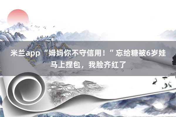 米兰app “姆妈你不守信用！”忘给糖被6岁娃马上捏包，我脸齐红了