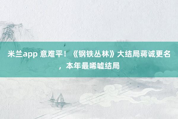 米兰app 意难平！《钢铁丛林》大结局蒋诚更名，本年最唏嘘结局