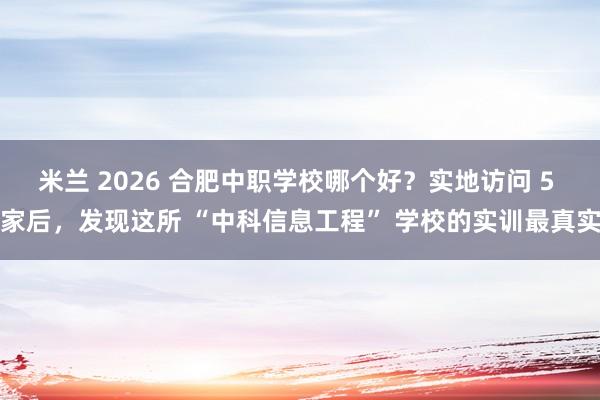米兰 2026 合肥中职学校哪个好？实地访问 5 家后，发现这所 “中科信息工程” 学校的实训最真实