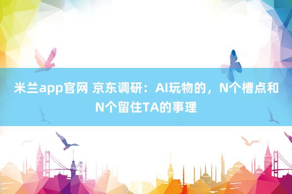 米兰app官网 京东调研：AI玩物的，N个槽点和N个留住TA的事理