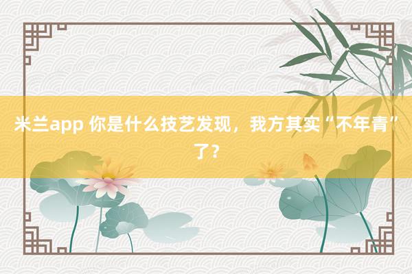 米兰app 你是什么技艺发现，我方其实“不年青”了？