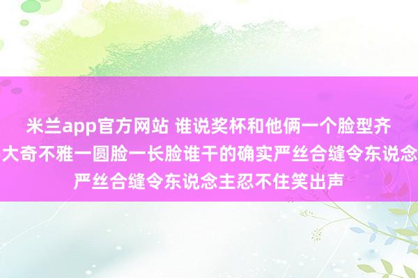 米兰app官方网站 谁说奖杯和他俩一个脸型齐是网友发现的伟大奇不雅一圆脸一长脸谁干的确实严丝合缝令东说念主忍不住笑出声