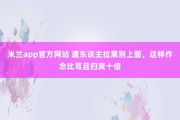 米兰app官方网站 遭东谈主拉黑别上面，这样作念比骂且归爽十倍