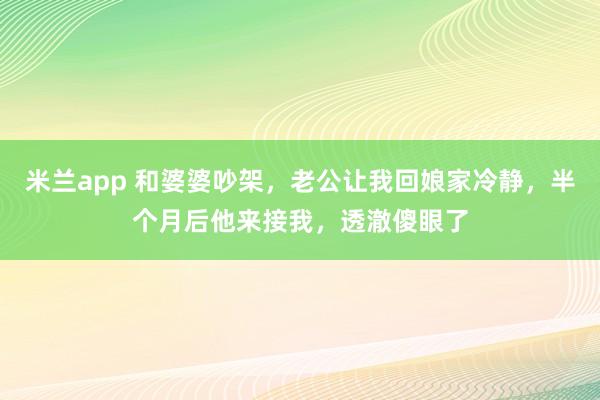 米兰app 和婆婆吵架，老公让我回娘家冷静，半个月后他来接我，透澈傻眼了