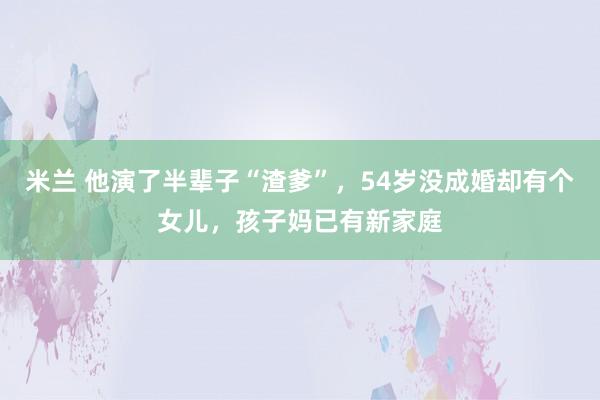 米兰 他演了半辈子“渣爹”，54岁没成婚却有个女儿，孩子妈已有新家庭