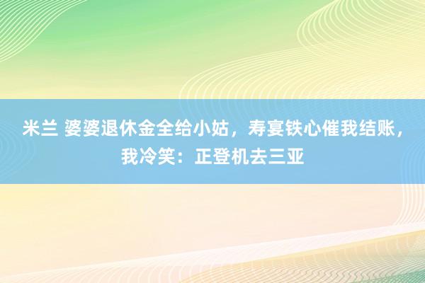 米兰 婆婆退休金全给小姑，寿宴铁心催我结账，我冷笑：正登机去三亚
