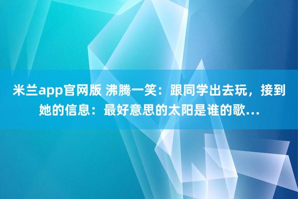 米兰app官网版 沸腾一笑：跟同学出去玩，接到她的信息：最好意思的太阳是谁的歌…