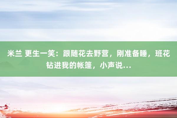 米兰 更生一笑：跟随花去野营，刚准备睡，班花钻进我的帐篷，小声说…