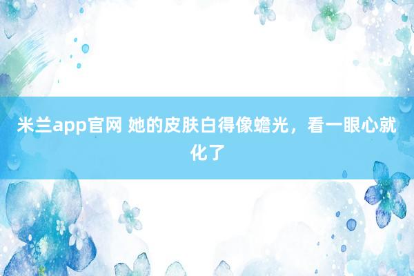 米兰app官网 她的皮肤白得像蟾光，看一眼心就化了