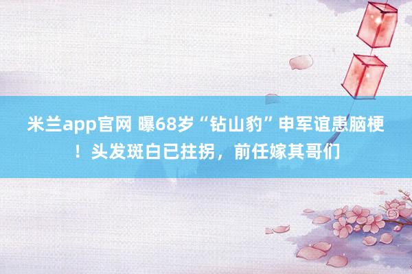 米兰app官网 曝68岁“钻山豹”申军谊患脑梗！头发斑白已拄拐，前任嫁其哥们