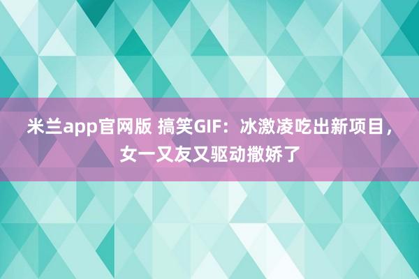 米兰app官网版 搞笑GIF：冰激凌吃出新项目，女一又友又驱动撒娇了